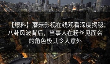 【爆料】蘑菇影视在线观看深度揭秘：八卦风波背后，当事人在粉丝见面会的角色极其令人意外