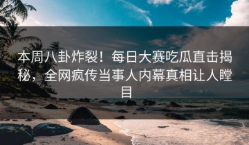 本周八卦炸裂！每日大赛吃瓜直击揭秘，全网疯传当事人内幕真相让人瞠目