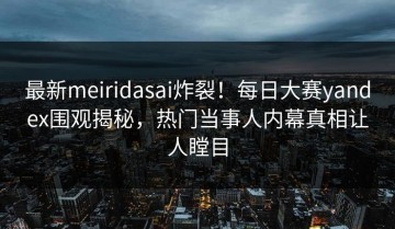 最新meiridasai炸裂！每日大赛yandex围观揭秘，热门当事人内幕真相让人瞠目