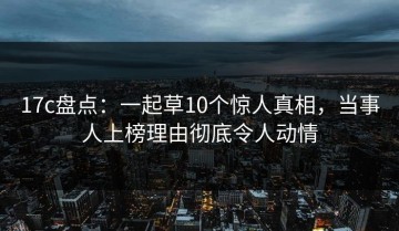 17c盘点：一起草10个惊人真相，当事人上榜理由彻底令人动情