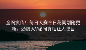全网疯传！每日大赛今日秘闻刚刚更新，劲爆大V秘闻真相让人瞠目