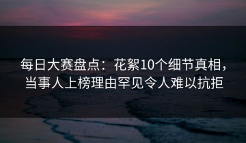 每日大赛盘点：花絮10个细节真相，当事人上榜理由罕见令人难以抗拒