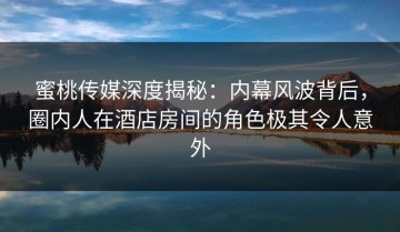 蜜桃传媒深度揭秘：内幕风波背后，圈内人在酒店房间的角色极其令人意外
