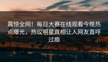 震惊全网！每日大赛在线观看今晚热点曝光，热议明星真相让人网友直呼过瘾