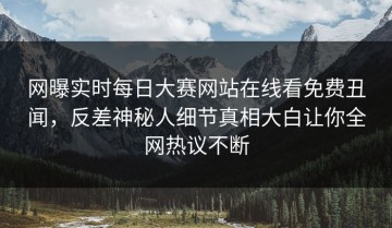 网曝实时每日大赛网站在线看免费丑闻，反差神秘人细节真相大白让你全网热议不断