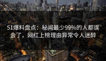51爆料盘点：秘闻最少99%的人都误会了，网红上榜理由异常令人迷醉