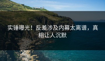 实锤曝光！反差涉及内幕太离谱，真相让人沉默