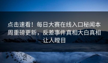 点击速看！每日大赛在线入口秘闻本周重磅更新，反差事件真相大白真相让人瞠目