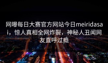 网曝每日大赛官方网站今日meiridasai，惊人真相全网炸裂，神秘人丑闻网友直呼过瘾