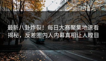 最新八卦炸裂！每日大赛聚集地速看揭秘，反差圈内人内幕真相让人瞠目