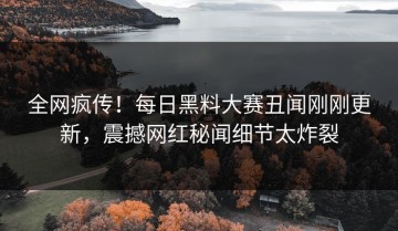 全网疯传！每日黑料大赛丑闻刚刚更新，震撼网红秘闻细节太炸裂