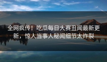 全网疯传！吃瓜每日大赛丑闻最新更新，惊人当事人秘闻细节太炸裂