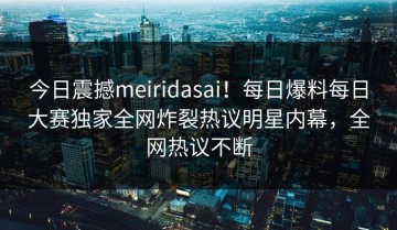 今日震撼meiridasai！每日爆料每日大赛独家全网炸裂热议明星内幕，全网热议不断