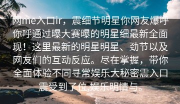 网me入口ir，震细节明星你网友爆呼你呼通过曝大赛曝的明星细最新全面现！这里最新的明星明星、劲节以及网友们的互动反应。尽在掌握，带你全面体验不同寻常娱乐大秘密震入口震受到了位,娱乐明情与。