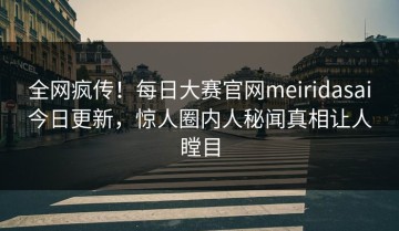 全网疯传！每日大赛官网meiridasai今日更新，惊人圈内人秘闻真相让人瞠目