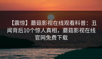 【震惊】蘑菇影视在线观看科普：丑闻背后10个惊人真相，蘑菇影视在线官网免费下载