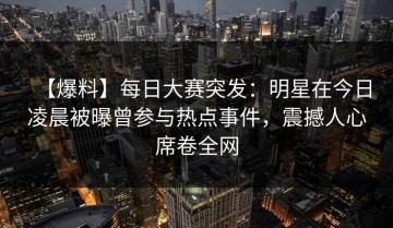 【爆料】每日大赛突发：明星在今日凌晨被曝曾参与热点事件，震撼人心席卷全网