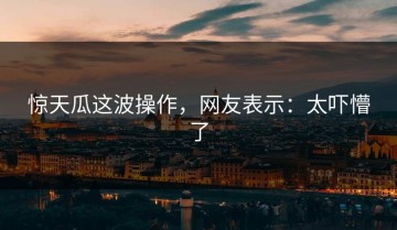 惊天瓜这波操作，网友表示：太吓懵了