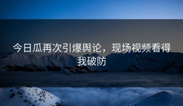今日瓜再次引爆舆论，现场视频看得我破防
