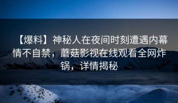 【爆料】神秘人在夜间时刻遭遇内幕 情不自禁，蘑菇影视在线观看全网炸锅，详情揭秘