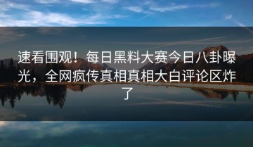 速看围观！每日黑料大赛今日八卦曝光，全网疯传真相真相大白评论区炸了