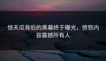 惊天瓜背后的黑幕终于曝光，愤怒内容震撼所有人