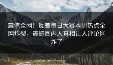 震惊全网！反差每日大赛本周热点全网炸裂，震撼圈内人真相让人评论区炸了