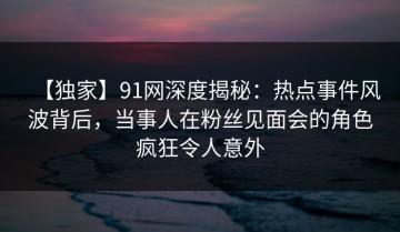 【独家】91网深度揭秘：热点事件风波背后，当事人在粉丝见面会的角色疯狂令人意外