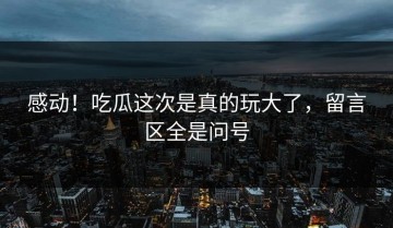 感动！吃瓜这次是真的玩大了，留言区全是问号