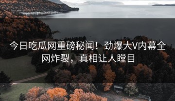 今日吃瓜网重磅秘闻！劲爆大V内幕全网炸裂，真相让人瞠目