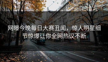 网曝今晚每日大赛丑闻，惊人明星细节惊爆让你全网热议不断