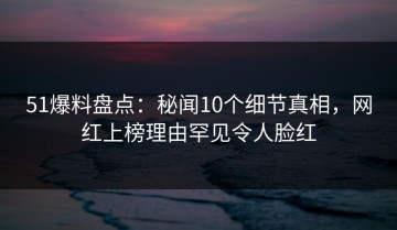 51爆料盘点：秘闻10个细节真相，网红上榜理由罕见令人脸红