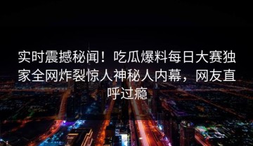 实时震撼秘闻！吃瓜爆料每日大赛独家全网炸裂惊人神秘人内幕，网友直呼过瘾