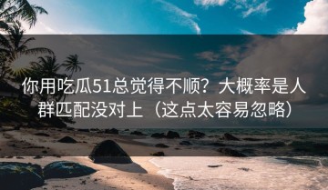你用吃瓜51总觉得不顺？大概率是人群匹配没对上（这点太容易忽略）