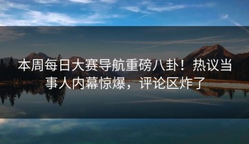 本周每日大赛导航重磅八卦！热议当事人内幕惊爆，评论区炸了
