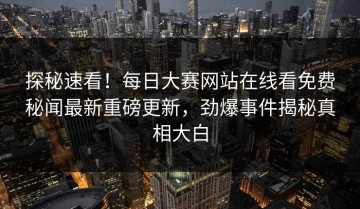 探秘速看！每日大赛网站在线看免费秘闻最新重磅更新，劲爆事件揭秘真相大白