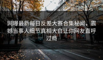 网曝最新每日反差大赛合集秘闻，震撼当事人细节真相大白让你网友直呼过瘾