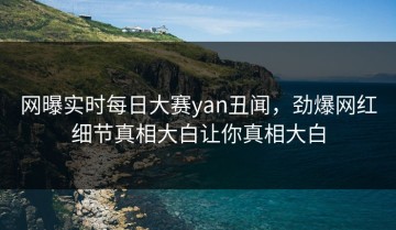 网曝实时每日大赛yan丑闻，劲爆网红细节真相大白让你真相大白