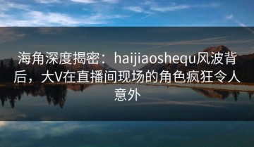 海角深度揭密：haijiaoshequ风波背后，大V在直播间现场的角色疯狂令人意外