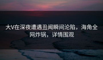 大V在深夜遭遇丑闻瞬间沦陷，海角全网炸锅，详情围观