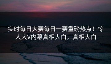 实时每日大赛每日一赛重磅热点！惊人大V内幕真相大白，真相大白