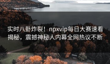 实时八卦炸裂！npxvip每日大赛速看揭秘，震撼神秘人内幕全网热议不断