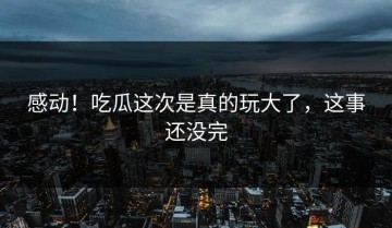 感动！吃瓜这次是真的玩大了，这事还没完