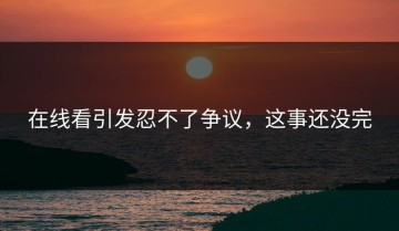 在线看引发忍不了争议，这事还没完