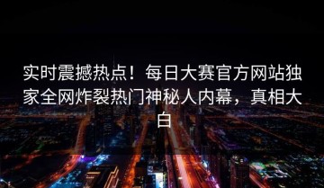 实时震撼热点！每日大赛官方网站独家全网炸裂热门神秘人内幕，真相大白