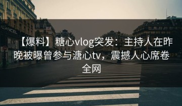 【爆料】糖心vlog突发：主持人在昨晚被曝曾参与溏心tv，震撼人心席卷全网