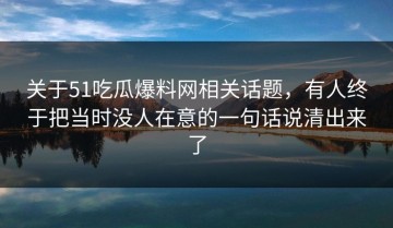 关于51吃瓜爆料网相关话题，有人终于把当时没人在意的一句话说清出来了