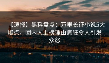 【速报】黑料盘点：万里长征小说5大爆点，圈内人上榜理由疯狂令人引发众怒