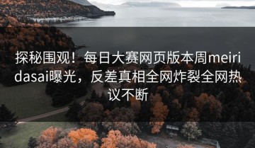 探秘围观！每日大赛网页版本周meiridasai曝光，反差真相全网炸裂全网热议不断