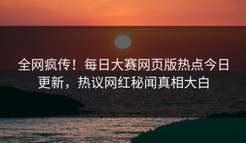 全网疯传！每日大赛网页版热点今日更新，热议网红秘闻真相大白